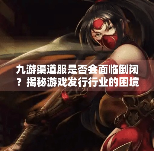 九游渠道服是否会面临倒闭？揭秘游戏发行行业的困境与出路,九游渠道服会倒闭吗