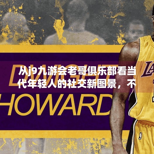 从j9九游会老哥俱乐部看当代年轻人的社交新图景,不只是游戏,更是情感归属,j9九游会老哥俱乐部 从j9九游会老哥俱乐部看当代年轻人的社交新图景,不只是游戏,更是情感归属,j9九游会老哥俱乐部