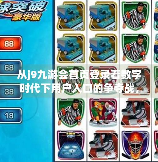 从j9九游会首页登录看数字时代下用户入口的争夺战,谁在掌控你的第一眼?j9九游会首页登录 从j9九游会首页登录看数字时代下用户入口的争夺战,谁在掌控你的第一眼?j9九游会首页登录