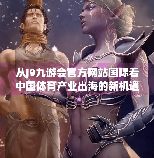 从J9九游会官方网站国际看中国体育产业出海的新机遇与挑战,j9九游会官方网站国际