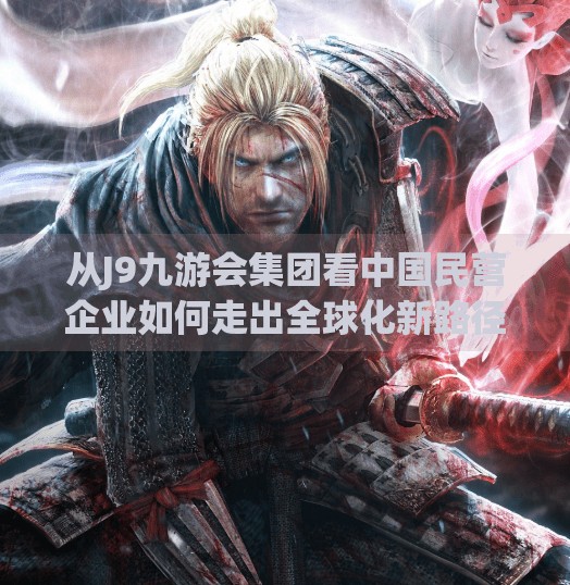 从J9九游会集团看中国民营企业如何走出全球化新路径,j9九游会集团 从J9九游会集团看中国民营企业如何走出全球化新路径,j9九游会集团