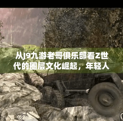 从J9九游老哥俱乐部看Z世代的圈层文化崛起，年轻人为何越来越爱抱团取暖？j9九游老哥俱乐