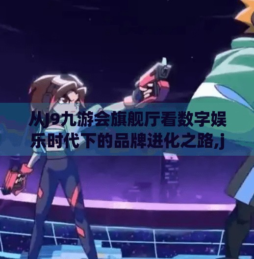 从J9九游会旗舰厅看数字娱乐时代下的品牌进化之路,j9九游会旗舰厅 从J9九游会旗舰厅看数字娱乐时代下的品牌进化之路,j9九游会旗舰厅