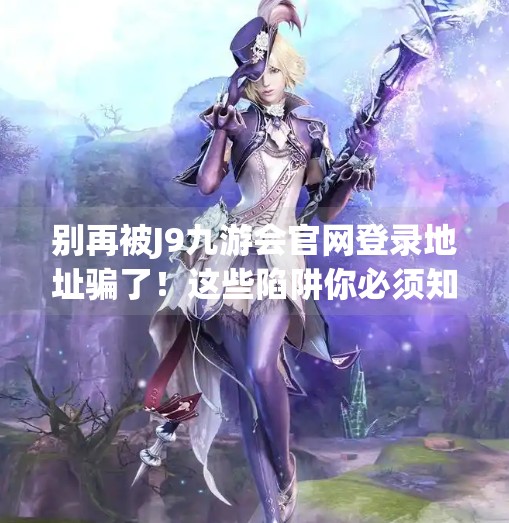 别再被J9九游会官网登录地址骗了!这些陷阱你必须知道!J9九游会官网登录地址 别再被J9九游会官网登录地址骗了!这些陷阱你必须知道!J9九游会官网登录地址