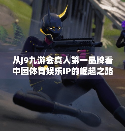 从J9九游会真人第一品牌看中国体育娱乐IP的崛起之路,j9九游会真人第一品牌 从J9九游会真人第一品牌看中国体育娱乐IP的崛起之路,j9九游会真人第一品牌